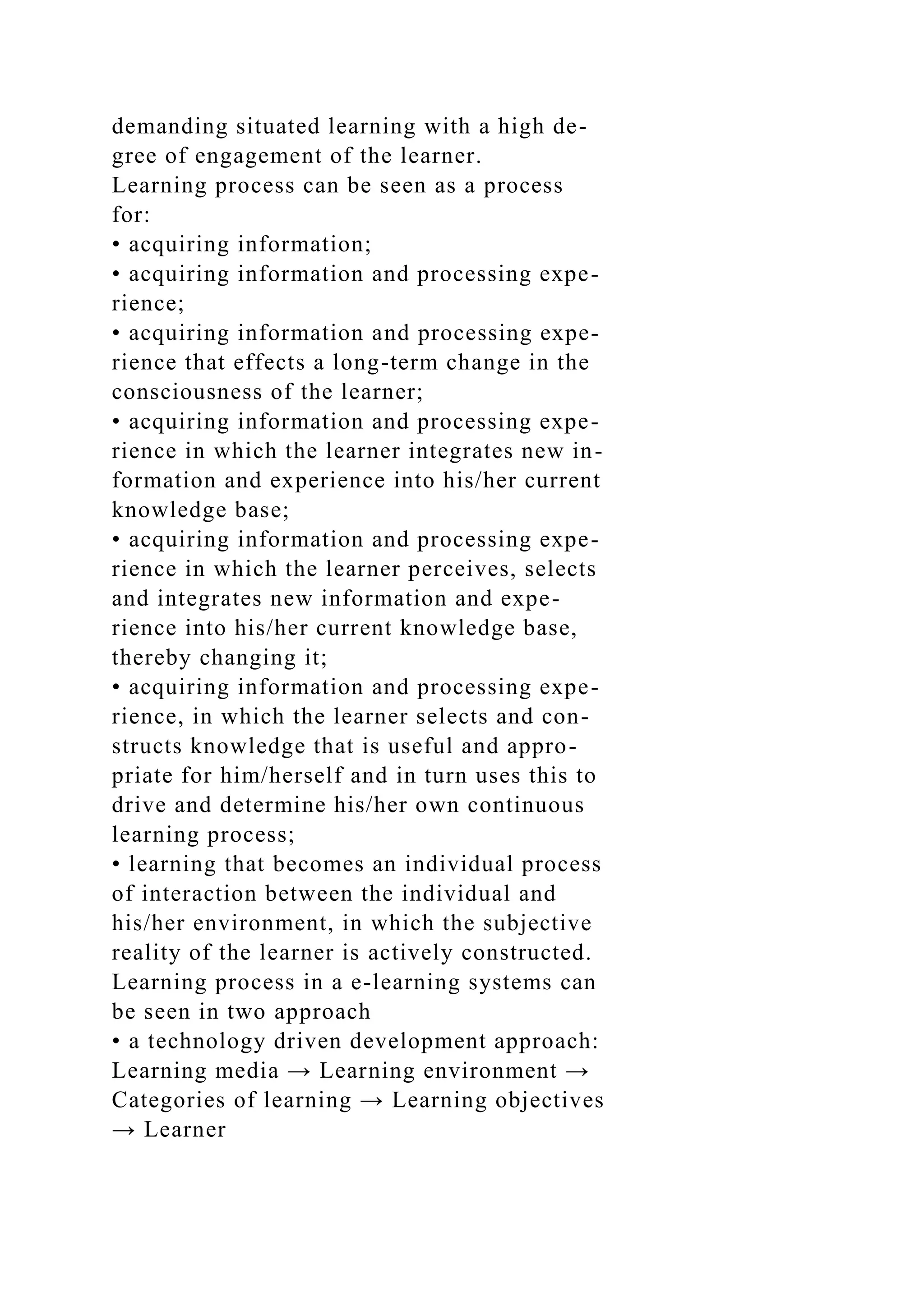 demanding situated learning with a high de-
gree of engagement of the learner.
Learning process can be seen as a process
for:
• acquiring information;
• acquiring information and processing expe-
rience;
• acquiring information and processing expe-
rience that effects a long-term change in the
consciousness of the learner;
• acquiring information and processing expe-
rience in which the learner integrates new in-
formation and experience into his/her current
knowledge base;
• acquiring information and processing expe-
rience in which the learner perceives, selects
and integrates new information and expe-
rience into his/her current knowledge base,
thereby changing it;
• acquiring information and processing expe-
rience, in which the learner selects and con-
structs knowledge that is useful and appro-
priate for him/herself and in turn uses this to
drive and determine his/her own continuous
learning process;
• learning that becomes an individual process
of interaction between the individual and
his/her environment, in which the subjective
reality of the learner is actively constructed.
Learning process in a e-learning systems can
be seen in two approach
• a technology driven development approach:
Learning media → Learning environment →
Categories of learning → Learning objectives
→ Learner
 