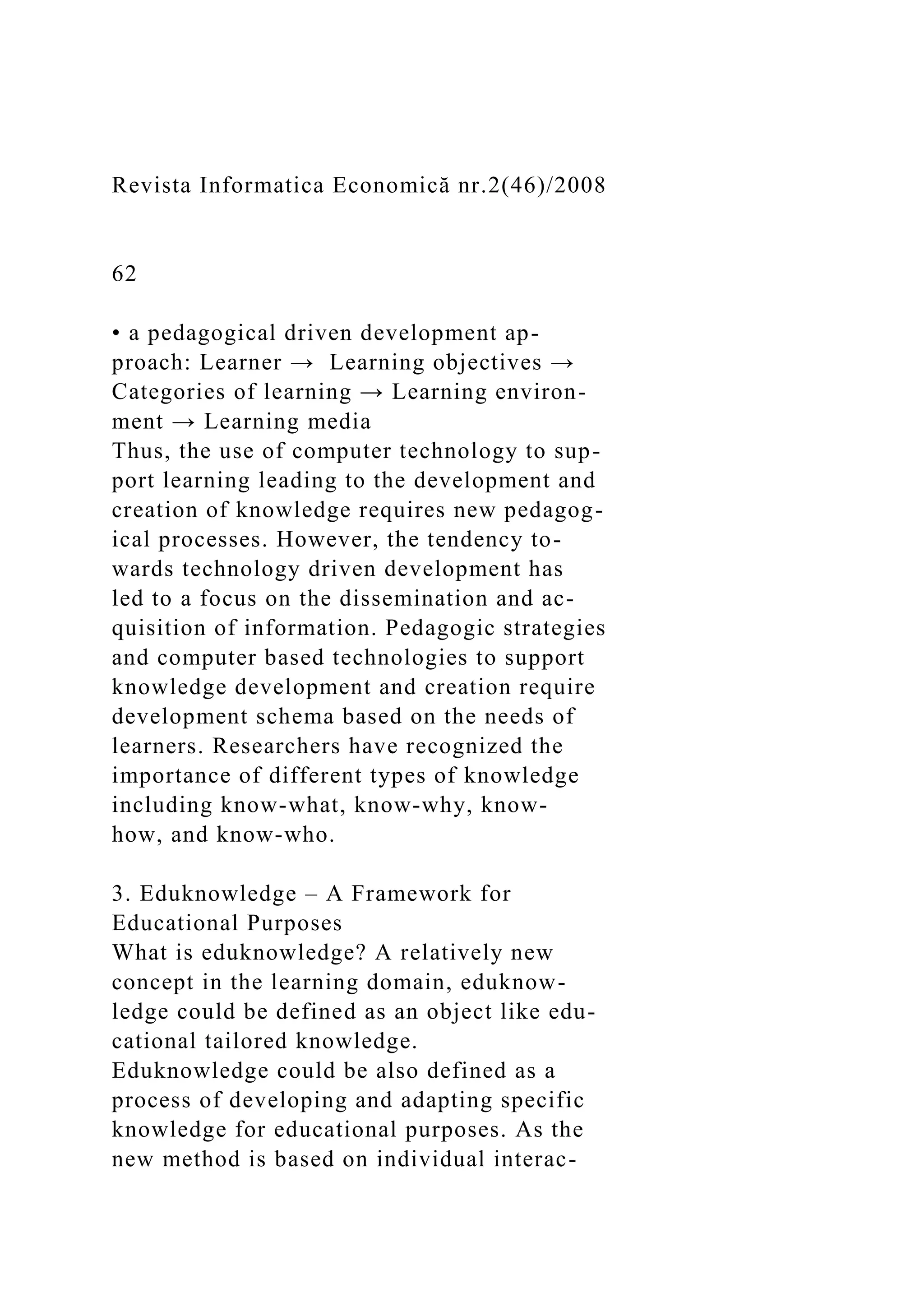 Revista Informatica Economică nr.2(46)/2008
62
• a pedagogical driven development ap-
proach: Learner → Learning objectives →
Categories of learning → Learning environ-
ment → Learning media
Thus, the use of computer technology to sup-
port learning leading to the development and
creation of knowledge requires new pedagog-
ical processes. However, the tendency to-
wards technology driven development has
led to a focus on the dissemination and ac-
quisition of information. Pedagogic strategies
and computer based technologies to support
knowledge development and creation require
development schema based on the needs of
learners. Researchers have recognized the
importance of different types of knowledge
including know-what, know-why, know-
how, and know-who.
3. Eduknowledge – A Framework for
Educational Purposes
What is eduknowledge? A relatively new
concept in the learning domain, eduknow-
ledge could be defined as an object like edu-
cational tailored knowledge.
Eduknowledge could be also defined as a
process of developing and adapting specific
knowledge for educational purposes. As the
new method is based on individual interac-
 