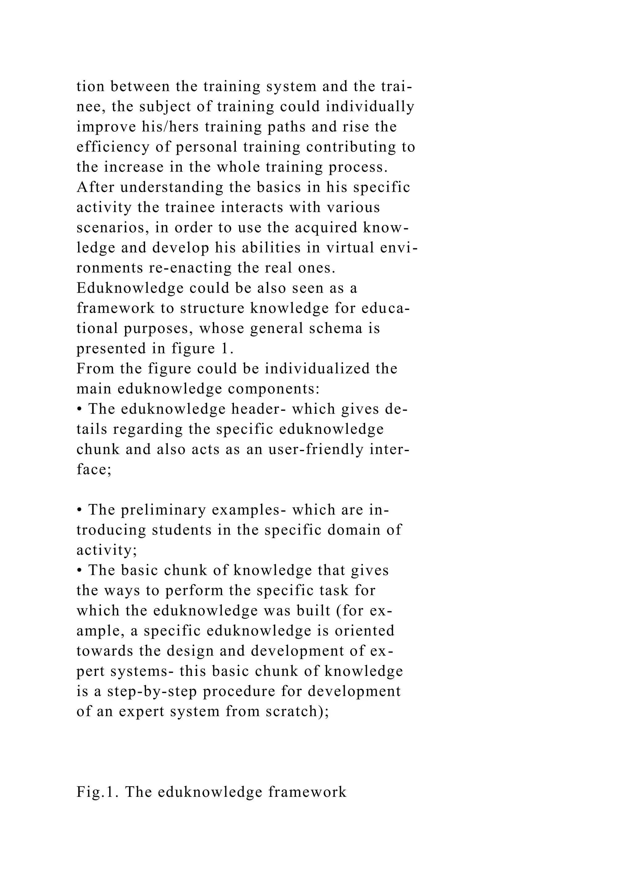tion between the training system and the trai-
nee, the subject of training could individually
improve his/hers training paths and rise the
efficiency of personal training contributing to
the increase in the whole training process.
After understanding the basics in his specific
activity the trainee interacts with various
scenarios, in order to use the acquired know-
ledge and develop his abilities in virtual envi-
ronments re-enacting the real ones.
Eduknowledge could be also seen as a
framework to structure knowledge for educa-
tional purposes, whose general schema is
presented in figure 1.
From the figure could be individualized the
main eduknowledge components:
• The eduknowledge header- which gives de-
tails regarding the specific eduknowledge
chunk and also acts as an user-friendly inter-
face;
• The preliminary examples- which are in-
troducing students in the specific domain of
activity;
• The basic chunk of knowledge that gives
the ways to perform the specific task for
which the eduknowledge was built (for ex-
ample, a specific eduknowledge is oriented
towards the design and development of ex-
pert systems- this basic chunk of knowledge
is a step-by-step procedure for development
of an expert system from scratch);
Fig.1. The eduknowledge framework
 