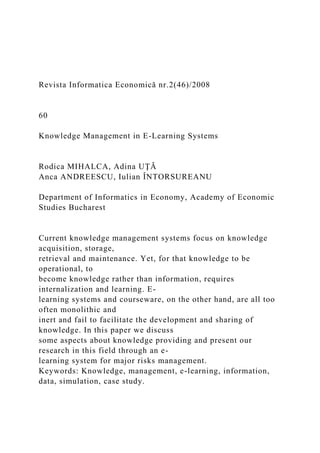 Revista Informatica Economică nr.2(46)/2008
60
Knowledge Management in E-Learning Systems
Rodica MIHALCA, Adina UŢĂ
Anca ANDREESCU, Iulian ÎNTORSUREANU
Department of Informatics in Economy, Academy of Economic
Studies Bucharest
Current knowledge management systems focus on knowledge
acquisition, storage,
retrieval and maintenance. Yet, for that knowledge to be
operational, to
become knowledge rather than information, requires
internalization and learning. E-
learning systems and courseware, on the other hand, are all too
often monolithic and
inert and fail to facilitate the development and sharing of
knowledge. In this paper we discuss
some aspects about knowledge providing and present our
research in this field through an e-
learning system for major risks management.
Keywords: Knowledge, management, e-learning, information,
data, simulation, case study.
 