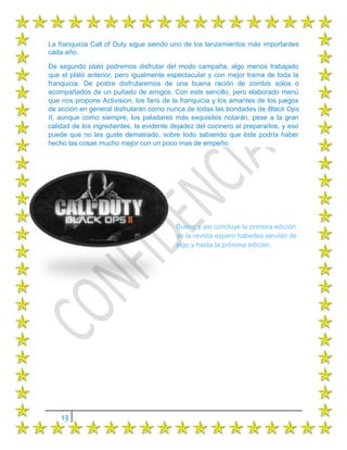 La franquicia Call of Duty sigue siendo uno de los lanzamientos más importantes
cada año.

De segundo plato podremos disfrutar del modo campaña, algo menos trabajado
que el plato anterior, pero igualmente espectacular y con mejor trama de toda la
franquicia. De postre disfrutaremos de una buena ración de zombis solos o
acompañados de un puñado de amigos. Con este sencillo, pero elaborado menú
que nos propone Activision, los fans de la franquicia y los amantes de los juegos
de acción en general disfrutarán como nunca de todas las bondades de Black Ops
II, aunque como siempre, los paladares más exquisitos notarán, pese a la gran
calidad de los ingredientes, la evidente dejadez del cocinero al prepararlos, y eso
puede que no les guste demasiado, sobre todo sabiendo que éste podría haber
hecho las cosas mucho mejor con un poco mas de empeño.




                                          Bueno y asi concluye la primera edición
                                          de la revista espero haberles servido de
                                          algo y hasta la próxima edición.




    13
 