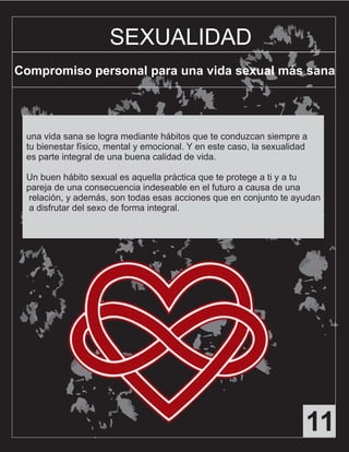 11
SEXUALIDAD
Compromiso personal para una vida sexual más sana
una vida sana se logra mediante hábitos que te conduzcan siempre a
tu bienestar físico, mental y emocional. Y en este caso, la sexualidad
es parte integral de una buena calidad de vida.
Un buen hábito sexual es aquella práctica que te protege a ti y a tu
pareja de una consecuencia indeseable en el futuro a causa de una
relación, y además, son todas esas acciones que en conjunto te ayudan
a disfrutar del sexo de forma integral.
 