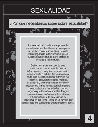 4
SEXUALIDAD
¿Por qué necesitamos saber sobre sexualidad?
La sexualidad ha de estar presente
entre los temas familiares y no esperar
a hablar con nuestros hijos de este
tema llegada la adolescencia, pues
puede resultar brusco para ambos e
incluso poco natural.
Debemos tener en cuenta que
vivimos en una era en la que la
información, cualquier persona, niño,
adolescente o adulto, tiene acceso a
todo tipo de información, a través de
internet, televisión u otros medios.
El exceso y la manipulación crean en
ocasiones falsos mitos, conocimientos
no adaptados a las edades, dando
lugar a que los adolescentes tengan
conocimientos erróneos sobre el tema
y haciendo que la sexualidad se
convierta en un tema tabú en la familia por
pensar que se conoce de sobra sobre el tema.
 