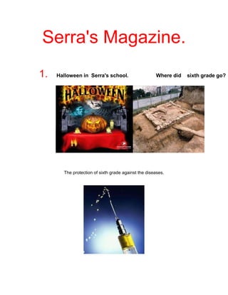 Serra's Magazine.<br />1.   Halloween in  Serra's school.                   Where did    sixth grade go?<br />                       <br />                                                             <br />The protection of sixth grade against the diseases.<br />                            <br />1             alex arias.             <br />Halloween in Serra's school<br />   In Serra's  school the Friday 29th of October   was    <br />    celebrated the Halloween party.<br />    <br />    In the morning we  went to the haunted house  entering through a terror tunnel. It was terrorífic. <br />At  the afternoon, fifth and sixth grade did the scary stories that we  search  in internet or we invented.<br />   <br />                                                                     Xavier valiente                           2   <br />Where did  sixth grade go for excurtion trip?<br />Firstly,  sixth and fifth grade , went to the Quingles. The day 12 of November.<br />We had  some activities of archaeology.<br />Then, the day 15th  of April. We are going to San Miquel del Fai. We are going to  have some adventures in the caves.<br />And, the days 23,24,25 we are going to encampamded in Santa Maria del Collell.                                                                           <br />                                                                                                                                            <br />                                     <br />                                                                              <br />encampaded<br />The days 23th ,24th and 25th, we are going to the camping in Santa Maria del Collell<br />By Adrian rubio                                                                  4<br />Sports of the playground<br />The day  4th of October  , at the playground                              <br />The Team of Xavi    vs    the Team  of Alex Arias.<br />The winner was the team of Xavi with the goals of George in the minute “12” , and goal of German in minute “24”.<br />             Alex ariza                                                                           <br />The vaccines<br />Some nurses came to the school and they put us the vaccine of the hepatitis A and B to the girls the vaccine of the  human papiloma  and for some children the vaccine of chickenpox<br />Andrés CoelloHYPERLINK quot;
http://www.google.es/imgres?imgurl=http://www.absolutaustralia.com/wp-content/uploads/2009/10/vacunas3.jpg&imgrefurl=http://www.absolutaustralia.com/%C2%BFcuales-son-las-vacunas-necesarias-para-viajar-a-australia/&usg=__GsJ-RMYQDCRBpm9rohD4_IuxQ8A=&h=270&w=270&sz=32&hl=es&start=0&zoom=1&tbnid=ShDrH6ZovEK6JM:&tbnh=111&tbnw=111&prev=/images?q=vacunas&um=1&hl=es&sa=N&rlz=1W1ADFA_es&biw=917&bih=298&tbs=isch:1&um=1&itbs=1&iact=hc&vpx=338&vpy=-13&dur=1266&hovh=216&hovw=216&tx=149&ty=200&ei=hfLnTL3GBIq0hAedyszzDA&oei=fPLnTLecC5KGswbF9oCeCw&esq=3&page=1&ndsp=12&ved=1t:429,r:2,s:0quot;
<br />favourite        subjects<br />                the favourites subjects of the class are P.E                 and I.T <br />                this subjects are very happy and  entertainment ,<br />               <br />                <br />and the second favourites subjects are english to some <br />persons or science in catalan .<br /> <br />maths and spanish no are one's of the favourites <br />by Xavier Valiente.<br />Intranet is a new page of the school <br />it`s  very beautiful and interesting <br />we can speak with the teachers and in this page put the homeworks and the news. And the news pages of english <br />are wikia , we can edit this page it's very interesting.<br />the boy's of the group of this project like'd  this pages.<br />By Andrés , Adri and Xavi<br />This is the interview to miss Navica Nivela , this is.<br />How old are you? <br />My age  is a secret, only my mother , my father and my ouland know it.<br />What is your opinion about the school?<br />I think that schools in spain are very good specialy en Catalonia.<br />Why do you choose this work?<br />I like teach<br />Are you happy with this work?<br />Yes, of course because I like childrens.<br />Games .<br />The best videogame of simulation of football.For:PS3, PC, Wii, Xbox,PSP,Nintendo DS and PS2.<br />Super car simulation game of the year only for: PS3,PS2,PC and Xbox 360.<br />A videogame inspirited in the history of the assassin’s in the ancient Italy. For: PS3,Xbox 360 and PC.<br />Pes 2011 or Pro Evolution Soccer 2011 is a very good videogame of soccer. For: PS3,PS2,PSP,PC, Nintendo DS and Xbox 360.<br />                                   By: Alex Molina, Alex Arias and Alex Lopez.<br />This magazine  is finish .<br />BY :  <br /> Xavier Valiente García<br />Alex Molina Valero<br />Adrià Rubio Castillo<br />Andres Coello Salazar<br /> <br />Àlex López Sabater<br />Alex Arias Chacon<br />Alex Ariza Borrero<br />The favourites subjects are: I.T and P.E. Because  this             <br />           subjects  are very funny and amazing.<br />Adrian rubio.<br />