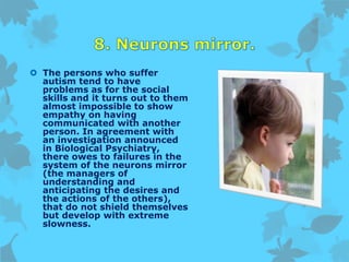  The persons who suffer
autism tend to have
problems as for the social
skills and it turns out to them
almost impossible to show
empathy on having
communicated with another
person. In agreement with
an investigation announced
in Biological Psychiatry,
there owes to failures in the
system of the neurons mirror
(the managers of
understanding and
anticipating the desires and
the actions of the others),
that do not shield themselves
but develop with extreme
slowness.
 