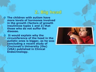  The children with autism have
more levels of hormones involved
in the growth (factors of growth
insulínicos types 1 and 2) that
those who do not suffer the
disease.
 It would explain why the
circumference of the head in the
autistic ones is bigger, as he was
concluding a recent study of
Cincinnati's University (the)
(USA) published in Clinical
Endocrinology.
 