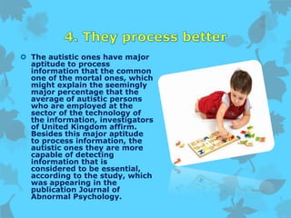  The autistic ones have major
aptitude to process
information that the common
one of the mortal ones, which
might explain the seemingly
major percentage that the
average of autistic persons
who are employed at the
sector of the technology of
the information, investigators
of United Kingdom affirm.
Besides this major aptitude
to process information, the
autistic ones they are more
capable of detecting
information that is
considered to be essential,
according to the study, which
was appearing in the
publication Journal of
Abnormal Psychology.
 