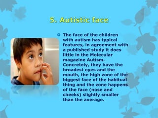  The face of the children
with autism has typical
features, in agreement with
a published study it does
little in the Molecular
magazine Autism.
Concretely, they have the
broadest eyes and the
mouth, the high zone of the
biggest face of the habitual
thing and the zone happens
of the face (nose and
cheeks) slightly smaller
than the average.
 