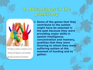  Some of the genes that they
contribute to the autism
might have be selected in
the past because they were
providing major skills in
spatial intelligence,
concentration and memory,
qualities that they were
favoring to whom they were
suffering autism at the
moment of hunting and to
gather.
 