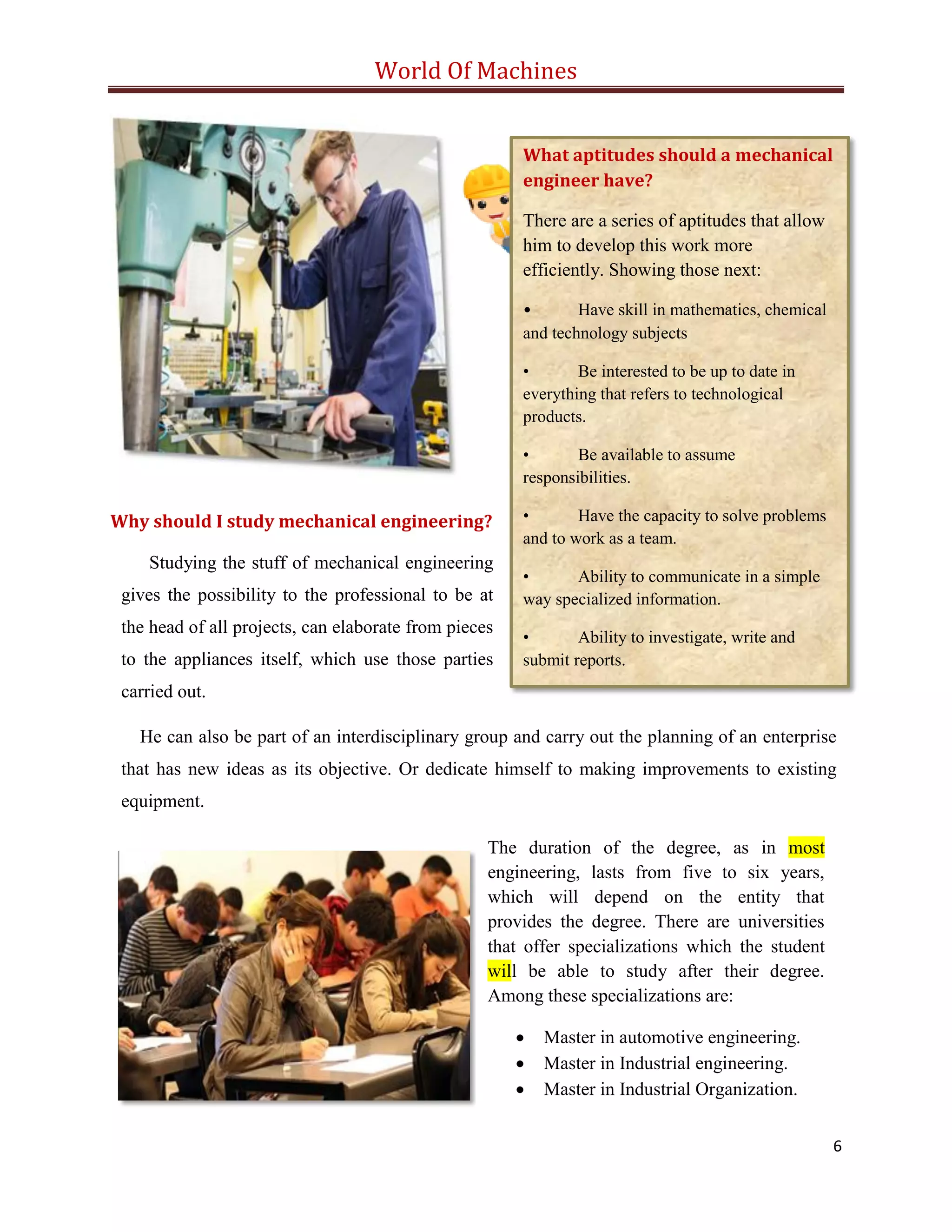 World Of Machines
6
Why should I study mechanical engineering?
What aptitudes should a mechanical
engineer have?
There are a series of aptitudes that allow
him to develop this work more
efficiently. Showing those next:
• Have skill in mathematics, chemical
and technology subjects
• Be interested to be up to date in
everything that refers to technological
products.
• Be available to assume
responsibilities.
• Have the capacity to solve problems
and to work as a team.
• Ability to communicate in a simple
way specialized information.
• Ability to investigate, write and
submit reports.
Studying the stuff of mechanical engineering
gives the possibility to the professional to be at
the head of all projects, can elaborate from pieces
to the appliances itself, which use those parties
carried out.
He can also be part of an interdisciplinary group and carry out the planning of an enterprise
that has new ideas as its objective. Or dedicate himself to making improvements to existing
equipment.
The duration of the degree, as in most
engineering, lasts from five to six years,
which will depend on the entity that
provides the degree. There are universities
that offer specializations which the student
will be able to study after their degree.
Among these specializations are:
 Master in automotive engineering.
 Master in Industrial engineering.
 Master in Industrial Organization.
 