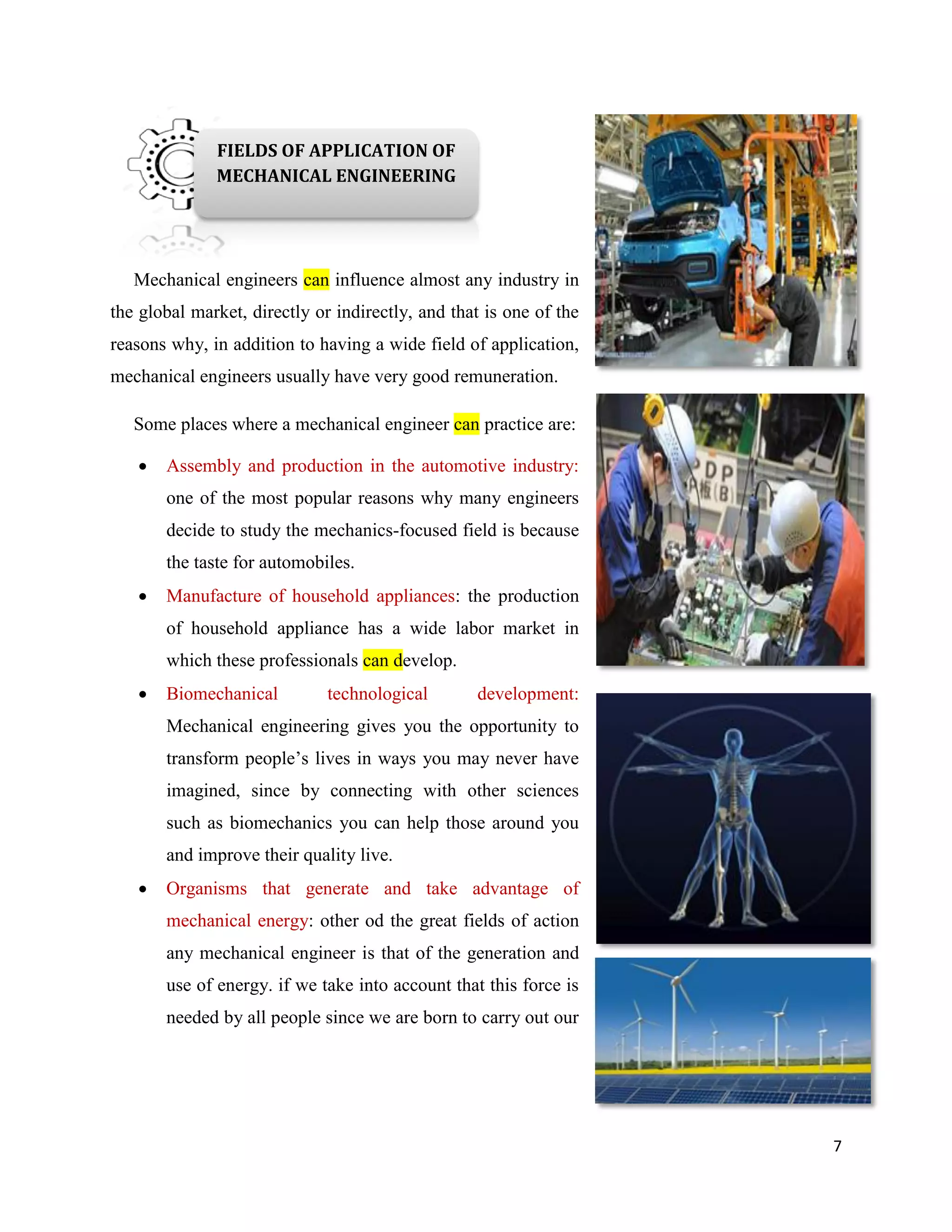 7
Mechanical engineers can influence almost any industry in
the global market, directly or indirectly, and that is one of the
reasons why, in addition to having a wide field of application,
mechanical engineers usually have very good remuneration.
Some places where a mechanical engineer can practice are:
 Assembly and production in the automotive industry:
one of the most popular reasons why many engineers
decide to study the mechanics-focused field is because
the taste for automobiles.
 Manufacture of household appliances: the production
of household appliance has a wide labor market in
which these professionals can develop.
 Biomechanical technological development:
Mechanical engineering gives you the opportunity to
transform people’s lives in ways you may never have
imagined, since by connecting with other sciences
such as biomechanics you can help those around you
and improve their quality live.
 Organisms that generate and take advantage of
mechanical energy: other od the great fields of action
any mechanical engineer is that of the generation and
use of energy. if we take into account that this force is
needed by all people since we are born to carry out our
daily activities, you
will know that
there is much to do
in this area.
FIELDS OF APPLICATION OF
MECHANICAL ENGINEERING
 