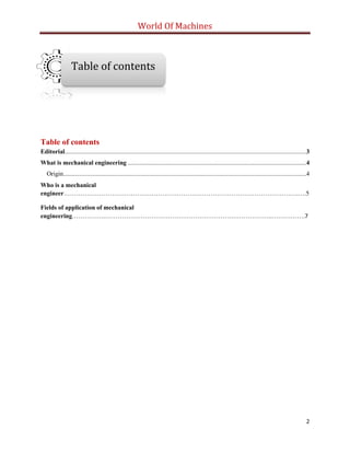 World Of Machines
2
Table of contents
Editorial.........................................................................................................................................................3
What is mechanical engineering .................................................................................................................4
Origin..........................................................................................................................................................4
Who is a mechanical
engineer………………………………………………………………………………………………….….5
Fields of application of mechanical
engineering…………….……………………………………………………………………..…………….7
Table of contents
 