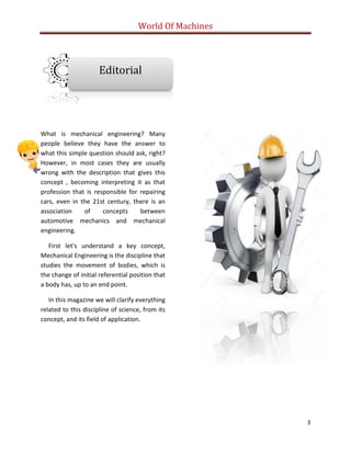 World Of Machines
3
What is mechanical engineering? Many
people believe they have the answer to
what this simple question should ask, right?
However, in most cases they are usually
wrong with the description that gives this
concept , becoming interpreting it as that
profession that is responsible for repairing
cars, even in the 21st century, there is an
association of concepts between
automotive mechanics and mechanical
engineering.
First let's understand a key concept,
Mechanical Engineering is the discipline that
studies the movement of bodies, which is
the change of initial referential position that
a body has, up to an end point.
In this magazine we will clarify everything
related to this discipline of science, from its
concept, and its field of application.
Editorial
 