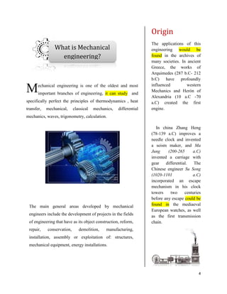 4
echanical engineering is one of the oldest and most
important branches of engineering, it can study and
specifically perfect the principles of thermodynamics , heat
transfer, mechanical, classical mechanics, differential
mechanics, waves, trigonometry, calculation.
Origin
The applications of this
engineering would be
found in the archives of
many societies. In ancient
Greece, the works of
Arquimedes (287 b.C- 212
b.C) have profoundly
influenced western
Mechanics and Herón of
Alexandria (10 a.C -70
a.C) created the first
engine.
In china Zhang Heng
(78-139 a.C) improves a
needle clock and invented
a seism maker, and Ma
Jung (200-265 a.C)
invented a carriage with
gear differential. The
Chinese engineer Su Song
(1020-1101 a.C)
incorporated an escape
mechanism in his clock
towers two centuries
before any escape could be
found in the mediaeval
European watches, as well
as the first transmission
chain.
M
What is Mechanical
engineering?
The main general areas developed by mechanical
engineers include the development of projects in the fields
of engineering that have as its object construction, reform,
repair, conservation, demolition, manufacturing,
installation, assembly or exploitation of: structures,
mechanical equipment, energy installations.
 