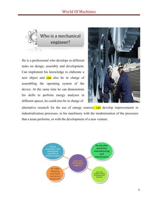 World Of Machines
5
tasks of a
Mechanical
engineer
Should
participate in the
planning and
execution of
research projects
He can plan
and direct
manufacturing
and
maintenance
must solve
problems related
to machines and
processes.
He might
desgning
and install
mechanical
equipment
Who is a mechanical
engineer?
He is a professional who develops in different
tasks on design, assembly and development.
Can implement his knowledge to elaborate a
new object and can also be in charge of
assembling the operating system of the
device. At the same time he can demonstrate
his skills to perform energy analyzes in
different spaces, he could also be in charge of
alternative research for the use of energy sources; can develop improvements in
industrialization processes, in his machinery with the modernization of the processes
that a team performs, or with the development of a new venture.
 