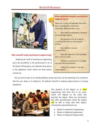 World Of Machines
6
Why should I study mechanical engineering?
What aptitudes should a mechanical
engineer have?
There are a series of aptitudes that allow
him to develop this work more
efficiently. Showing those next:
• Have skill in mathematics, chemical
and technology subjects
• Be interested to be up to date in
everything that refers to technological
products.
• Be available to assume
responsibilities.
• Have the capacity to solve problems
and to work as a team.
• Ability to communicate in a simple
way specialized information.
• Ability to investigate, write and
submit reports.
Studying the stuff of mechanical engineering
gives the possibility to the professional to be at
the head of all projects, can elaborate from pieces
to the appliances itself, which use those parties
carried out.
He can also be part of an interdisciplinary group and carry out the planning of an enterprise
that has new ideas as its objective. Or dedicate himself to making improvements to existing
equipment.
The duration of the degree, as in most
engineering, lasts from five to six years,
which will depend on the entity that
provides the degree. There are universities
that offer specializations which the student
will be able to study after their degree.
Among these specializations are:
 Master in automotive engineering.
 Master in Industrial engineering.
 Master in Industrial Organization.
 