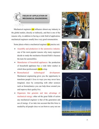 7
Mechanical engineers can influence almost any industry in
the global market, directly or indirectly, and that is one of the
reasons why, in addition to having a wide field of application,
mechanical engineers usually have very good remuneration.
Some places where a mechanical engineer can practice are:
 Assembly and production in the automotive industry:
one of the most popular reasons why many engineers
decide to study the mechanics-focused field is because
the taste for automobiles.
 Manufacture of household appliances: the production
of household appliance has a wide labor market in
which these professionals can develop.
 Biomechanical technological development:
Mechanical engineering gives you the opportunity to
transform people’s lives in ways you may never have
imagined, since by connecting with other sciences
such as biomechanics you can help those around you
and improve their quality live.
 Organisms that generate and take advantage of
mechanical energy: other od the great fields of action
any mechanical engineer is that of the generation and
use of energy. if we take into account that this force is
needed by all people since we are born to carry out our
daily activities, you
will know that
there is much to do
in this area.
FIELDS OF APPLICATION OF
MECHANICAL ENGINEERING
 