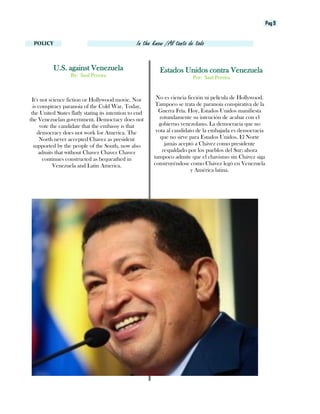 Pag 9
POLICY In the know /Al tanto de todo
Estados Unidos contra Venezuela
Por: Saul Pereira
U.S. against Venezuela
By: Saul Pereira
No es ciencia ficción ni película de Hollywood.
Tampoco se trata de paranoia conspirativa de la
Guerra Fría. Hoy, Estados Unidos manifiesta
rotundamente su intención de acabar con el
gobierno venezolano. La democracia que no
vota al candidato de la embajada es democracia
que no sirve para Estados Unidos. El Norte
jamás aceptó a Chávez como presidente
respaldado por los pueblos del Sur; ahora
tampoco admite que el chavismo sin Chávez siga
construyéndose como Chávez legó en Venezuela
y América latina.
It's not science fiction or Hollywood movie. Nor
is conspiracy paranoia of the Cold War. Today,
the United States flatly stating its intention to end
the Venezuelan government. Democracy does not
vote the candidate that the embassy is that
democracy does not work for America. The
North never accepted Chavez as president
supported by the people of the South, now also
admits that without Chavez Chavez Chavez
continues constructed as bequeathed in
Venezuela and Latin America.
 