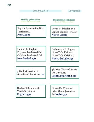 Pag 8
ADVERTISINGGet it all/Coniguelo todo
Venta de Diccionario
Espasa Español- Inglés.
Nuevo 400bs
Publicaciones semanales
Cortesia de: Publicaciones Vetdi
Weekly publications
Courtesy of: Publicaciones Vetdi
Espasa Spanish-English
Dictionary.
New 400bs
Defend In English.
Physical Book And Cd
Original Book And Cd.
New Sealed 290
Defiendete En Inglés.
Libro Y Cd Físicos
Libro Y Cd Original.
Nuevo Sellado 290
3 Books Classics Of
American Literature 22o
3 Libros Obras Clásicas
De Literatura
Latinoamericana 220
Books Children and
Youth Stories In
English 350
Libros De Cuentos
Infantiles Y Juveniles
En Inglés 350
 