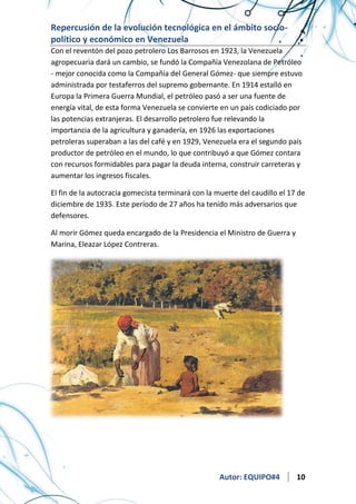 Repercusión de la evolución tecnológica en el ámbito sociopolítico y económico en Venezuela
Con el reventón del pozo petrolero Los Barrosos en 1923, la Venezuela
agropecuaria dará un cambio, se fundó la Compañía Venezolana de Petróleo
- mejor conocida como la Compañía del General Gómez- que siempre estuvo
administrada por testaferros del supremo gobernante. En 1914 estalló en
Europa la Primera Guerra Mundial, el petróleo pasó a ser una fuente de
energía vital, de esta forma Venezuela se convierte en un país codiciado por
las potencias extranjeras. El desarrollo petrolero fue relevando la
importancia de la agricultura y ganadería, en 1926 las exportaciones
petroleras superaban a las del café y en 1929, Venezuela era el segundo país
productor de petróleo en el mundo, lo que contribuyó a que Gómez contara
con recursos formidables para pagar la deuda interna, construir carreteras y
aumentar los ingresos fiscales.
El fin de la autocracia gomecista terminará con la muerte del caudillo el 17 de
diciembre de 1935. Este período de 27 años ha tenido más adversarios que
defensores.
Al morir Gómez queda encargado de la Presidencia el Ministro de Guerra y
Marina, Eleazar López Contreras.

Autor: EQUIPO#4

10

 
