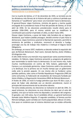 Repercusión de la evolución tecnológica en el ámbito sociopolítico y económico en Venezuela
TRANSICION DE A LA DEMOCRACIA

Con la muerte de Gómez, el 17 de diciembre de 1935, se termina una de
las dictaduras más férreas de la historia del país y culmina el período que
llamamos el "caudillismo" para iniciar una transición hacia la democracia.
El general Eleazar López Contreras, ministro de guerra y marina quedó
encargado de la presidencia hasta el final del período de Gómez, el 19 de
abril de 1936. En las elecciones presidenciales resultó electo para el
período 1936-1943, pero él mismo solicitó que se modificara la
constitución para acortar el período a 5 años, es decir hasta 1941.
Eleazar López Contreras, a pesar de haber sido heredero de un régimen
dictatorial, que hubiera podido proseguir, decidió orientar el país hacia la
democracia. López Contreras autorizó la libertad de expresión, permitió la
existencia de partidos y sindicatos, reconoció el derecho a huelga,
promulgó una ley de trabajo más moderna e instituyó el Seguro Social
Obligatorio.
Sin embargo, en marzo 1937, mediante un decreto ordenó la expulsión del
país de Rómulo Betancourt, Raúl Leoni, Gonzalo Barrios, Jóvito Villalba y
43 dirigentes más.
El año 1936 merece una mención muy especial por varios acontecimientos
notables. En febrero, López Contreras presentó su programa de gobierno
que reorientaba la nación hacia la democracia. En ese mismo mes, hubo
muchas manifestaciones en contra de Félix Galavís, gobernador de
Caracas y un connotado gomecista. López Contreras cedió a las presiones
y lo destituyó. Era la primera vez en mucho tiempo que un gobernante
cedía ante la presión popular. En ese mismo año se fundaron varios
partidos políticos, tales como el Partido Republicano Progresista (PRP) de
corte comunista, la Federación de estudiantes de Venezuela fundada por
Jóvito Villalba y la Organización Venezolana ORVE de Rómulo Betancourt.
A finales de 1936, se inició la huelga petrolera que duró 43 días y que, a
pesar de haber sido abortada con un decreto presidencial, marcó el
principio del reconocimiento de los derechos obreros.
Tal como estaba previsto, las elecciones se realizaron en abril de 1941. En
aquel entonces, las elecciones no eran directas (es decir por el voto del
pueblo), sino que se hacían entre los diputados y senadores del congreso.
El ganador, con 120 votos, fue el candidato oficial, un general tachirense
llamado Isaías Medina Angarita. El segundo candidato, el famoso escritor
Rómulo Gallegos, quien contaba con mucha popularidad, obtuvo 13 votos.
Esto puso en evidencia que el sistema electoral que se estaba utilizando

Autor: EQUIPO#4

11

 