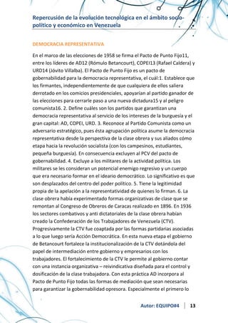 Repercusión de la evolución tecnológica en el ámbito sociopolítico y económico en Venezuela
DEMOCRACIA REPRESENTATIVA
En el marco de las elecciones de 1958 se firma el Pacto de Punto Fijo11,
entre los líderes de AD12 (Rómulo Betancourt), COPEI13 (Rafael Caldera) y
URD14 (Jóvito Villalba). El Pacto de Punto Fijo es un pacto de
gobernabilidad para la democracia representativa, el cuál:1. Establece que
los firmantes, independientemente de que cualquiera de ellos saliera
derrotado en los comicios presidenciales, apoyarían al partido ganador de
las elecciones para cerrarle paso a una nueva dictadura15 y al peligro
comunista16. 2. Define cuáles son los partidos que garantizan una
democracia representativa al servicio de los intereses de la burguesía y el
gran capital: AD, COPEI, URD. 3. Reconoce al Partido Comunista como un
adversario estratégico, pues ésta agrupación política asume la democracia
representativa desde la perspectiva de la clase obrera y sus aliados cómo
etapa hacia la revolución socialista (con los campesinos, estudiantes,
pequeña burguesía). En consecuencia excluyen al PCV del pacto de
gobernabilidad. 4. Excluye a los militares de la actividad política. Los
militares se les consideran un potencial enemigo regresivo y un cuerpo
que era necesario formar en el ideario democrático. Lo significativo es que
son desplazados del centro del poder político. 5. Tiene la legitimidad
propia de la apelación a la representatividad de quienes lo firman. 6. La
clase obrera había experimentado formas organizativas de clase que se
remontan al Congreso de Obreros de Caracas realizado en 1896. En 1936
los sectores combativos y anti dictatoriales de la clase obrera habían
creado la Confederación de los Trabajadores de Venezuela (CTV).
Progresivamente la CTV fue coaptada por las formas partidarias asociadas
a lo que luego sería Acción Democrática. En esta nueva etapa el gobierno
de Betancourt fortalece la institucionalización de la CTV dotándola del
papel de intermediación entre gobierno y empresarios con los
trabajadores. El fortalecimiento de la CTV le permite al gobierno contar
con una instancia organizativa – reivindicativa diseñada para el control y
dosificación de la clase trabajadora. Con esta práctica AD incorpora al
Pacto de Punto Fijo todas las formas de mediación que sean necesarias
para garantizar la gobernabilidad opresora. Especialmente el primero lo
Autor: EQUIPO#4

13

 