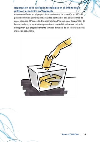 Repercusión de la evolución tecnológica en el ámbito sociopolítico y económico en Venezuela
uso de manifiesto en el propio discurso de toma de posesión en 1959.El
pacto de Punto Fijo moduló la actividad política del país durante más de
cuarenta años. El "acuerdo de gobernabilidad" suscrito por los partidos de
la centro-derecha venezolana garantizaría la estabilidad democrática de
un régimen que progresivamente tomaba distancia de los intereses de las
mayorías nacionales.

Autor: EQUIPO#4

14

 