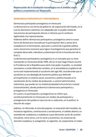 Repercusión de la evolución tecnológica en el ámbito sociopolítico y económico en Venezuela
DEMOCRACIA PARTICIPATIVA Y PROTAGÓNISTA
Democracia participativa protagónica en Venezuela
La democracia es una forma de gobierno, de organización del Estado, en la
cual las decisiones colectivas son adoptadas por el pueblo mediante
mecanismos de participación directa o indirecta que le confieren
legitimidad a los representantes.
Podemos definir democracia participativa y protagónica como la nueva
forma de democracia marcada por la participación libre y activa de la
ciudadanía en la formulación, ejecución y control de la gestión pública
como mecanismo necesario para lograr el protagonismo que garantiza el
completo desarrollo, individual y colectivo(art 62 de la Constitución de la
R.B.V ).
La democracia participativa y protagónica es un concepto que se viene
manejando en Venezuela desde 1999, año en el que Hugo Chávez asumió
la Presidencia de la República para darle más poder al pueblo. La sociedad
venezolana a vivido diferentes cambios, en la actualidad ya el gobierno de
turno está implementando el socialismo del siglo XXI, considerando que el
socialismo es una ideología de economía política que defiende
principalmente un sistema social, económico y político basado en la
socialización de los medios de producción, o control administrativo
colectivista, que puede ser no-estatal (propiedad comunitaria) o estatal
(nacionalización), donde predomina la democracia participativa y
protagónica en Venezuela.
En cuanto a la participación y protagonismo se refiere que,
constitucionalmente en Venezuela son medios de participación y
protagonismo del pueblo en ejercicio de su soberanía, en lo político: la
elección de cargos
públicos, el referendo, la consulta popular, la revocación del mandato, las
iniciativas legislativa, constitucional y constituyente, el cabildo abierto y la
asamblea de ciudadanos y ciudadanas cuyas decisiones serán de carácter
vinculante, entre otros; y en lo social y económico: las instancias de
atención ciudadana, la autogestión, la cogestión, las cooperativas en todas

Autor: EQUIPO#4

15

 