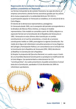Repercusión de la evolución tecnológica en el ámbito sociopolítico y económico en Venezuela
sus formas incluyendo las de carácter financiero, las cajas de ahorro, la
empresa comunitaria y demás formas asociativas guiadas por los valores
de la mutua cooperación y la solidaridad (Artículo 70 C.R.B.V.).
La participación popular en Venezuela se establece, en el artículo 62 de la
Carta Magna.
El tránsito de la democracia representativa y protagónica
En Venezuela desde 1945, con la excepción del periodo correspondiente a
la dictadura de Marcos Pérez Jiménez, se impuso el modelo
representativo. Este modelo se consolida a partir de 1958 y adquiere su
expresión formal con la Constitución de la República de Venezuela en
1961. Venezuela en estos últimos años transitó por un cambio
constitucional, en el cual los venezolanos, a través de un proceso
constituyente inédito en 1999, promulgaron la vigente Constitución. Por
medio de la figura del referéndum consultivo previsto en la Ley Orgánica
del Sufragio y Participación Política y en concordancia con el artículo 4 de
la Constitución de la República de Venezuela (CRV, 1961) decidieron:
a) Modificar la Constitución de la República
b) Aceptar la propuesta del Ejecutivo Nacional, en cuanto a que a través
de una Asamblea Nacional Constituyente se produjera la modificación de
la Carta Magna. Con posterioridad se seleccionaron los 131
“constituyentitas”, los cuales presentaron al pueblo venezolano el actual
texto de la Constitución, aprobado el 15 de diciembre de 1999 vía
referéndum aprobatorio.

Autor: EQUIPO#4

16

 