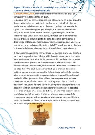 Repercusión de la evolución tecnológica en el ámbito sociopolítico y económico en Venezuela
EL PERIODO COLONIAL comienza con el descubrimiento en 1498 en
Venezuela y la independencia en 1810.
La primera parte de este período consiste básicamente en lo que se podría
llamar La Conquista, es decir, la época de guerra contra los indígenas,
fundación de ciudades y primer poblamiento. Se lleva mucha parte del
siglo XVI. La isla de Margarita, por ejemplo, fue conquistada sin lucha
porque los indios no opusieron resistencia, pero en gran parte del
territorio hubo luchas incesantes que culminaron con el exterminio de
muchas tribus. La segunda parte del período colonial corresponde al
desarrollo y población del territorio por parte de los españoles y negros y
su mezcla con los indígenas. Durante el siglo XVI se calcula que arribaron a
la Provincia de Venezuela unos cinco mil españoles y trece mil negros.
Distintos cambios políticos, económicos e ideológicos ocurren en España a
partir de la segunda mitad del siglo XVIII. Caracterizados por la pretensión
metropolitana de centralizar los instrumentos del dominio colonial, estas
transformaciones generan respuestas adversas a la permanencia del
vínculo colonial. En tal sentido, el conjunto de situaciones ocurridas entre
los años de 1777 a 1830 quedan inscritas bajo la premisa de análisis
histórico que conocemos como crisis de la sociedad colonial. Es en estos
años, precisamente, cuando se produce la integración política del actual
territorio; al tiempo que se desarrolla un intenso proceso de lucha de
clases que, acompañado a su vez de una progresiva crisis económica,
deviene en la ruptura del nexo colonial y el logro de la independencia. No
obstante, también es importante considerar que la crisis de la sociedad
colonial se produce en el marco de distintas transformaciones del sistema
capitalista mundial, las cuales limitan los alcances económicos de la
respuesta de carácter independentista e incorporan a partir de 1830 a la
recién establecida República de Venezuela a una dinámica económica de
naturaleza desigual y desventajosa.

Autor: EQUIPO#4

3

 