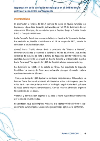 Repercusión de la evolución tecnológica en el ámbito sociopolítico y económico en Venezuela
INDEPENDENCIA
El Libertador, a finales de 1812, reinicia la lucha en Nueva Granada en
Barrancas. Liberó toda la región del Magdalena y el 27 de diciembre de ese
año entró a Mompox; de esta ciudad pasó a Ocaña y luego a Cucúta donde
inició la Campaña Admirable.
En la Campaña Admirable comenzó la historia heroica de Venezuela. Bolívar
fue recibido en Mérida triunfalmente el 23 de mayo de 1813, donde le
conceden el título de Libertador.
Avanzó hasta Trujillo donde dictó la proclama de "Guerra a Muerte",
continuó avanzando y se acercó a Valencia a finales de julio de 1813. En las
cercanías de esa área se libró la batalla de Taguanes, donde vencieron a los
realistas. Monteverde se refugió en Puerto Cabello y el Libertador marchó
hacia Caracas el 7 de agosto de 1813. La República había sido restablecida.
En diciembre de 1814, en la batalla de Úrica, fue sepultada la Segunda
República. La muerte de Boves en esa batalla hizo que el mando realista
quedara en manos de Morales.
El siete de junio de 1815, Bolívar se embarca hacia Jamaica. Allí produce su
famosa Carta. De Jamaica intentó el Libertador volver a Cartagena, pero la
caída de ésta en manos de los realistas lo obligó a seguir hacia Haití, país que
lo ayudó para la empresa emancipadora. Con los recursos obtenidos organizó
la expedición de los Cayos.
Victorias y derrotas iban dejando a su paso la lucha y grandes proporciones
del territorio eran liberadas.
El Libertador llevó esta empresa más allá, a la liberación de casi todo el subcontinente suramericano. Los documentos emitidos por él así lo confirman.

Autor: EQUIPO#4

4

 