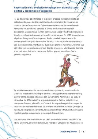 Repercusión de la evolución tecnológica en el ámbito sociopolítico y económico en Venezuela
El 19 de abril de 1810 marca el inicio del proceso independentista. El
cabildo de Caracas destituyó al Capitán General Vicente Emparan, se
crearon Juntas Supremas de Gobierno en defensa de los derechos de
Fernando VII, que había perdido el trono en manos de Napoleón
Bonaparte. Una comitiva (Simón Bolívar, Luis López y Andrés Bello) viajó a
Londres, en busca de apoyo pero no lo consiguieron. En 1811 se conformó
el primer Congreso Constituyente. Se decretó la independencia de
Venezuela el 5 de julio de ese año. Se inicia la lucha por la independencia.
Los blancos criollos, mantuanos, dueños de grandes haciendas, forman sus
ejércitos con sus esclavos negros y demás sirvientes. Monteverde derrota
a los patriotas. Miranda cae preso, Bolívar y otros se exilian. Cae la
primera república.

Se inició una cruenta lucha entre realistas y patriotas, se desarrolla la
Guerra a Muerte decretada por Bolívar. Santiago Mariño libera Oriente y
Bolívar entra glorioso a Caracas con su Campaña Admirable. De 1813 a
diciembre de 1814 existió la segunda república. Bolívar establece su
mando en Caracas y Mariño en Cumaná. La segunda república cae por la
insurrección realista de Boves. La primera batalla de Carabobo (Arao) y La
Puerta, la emigración a Oriente, la batalla de Urica y Maturín hacen que la
república caiga nuevamente a manos de los realistas.
Los patriotas toman el control en 1817. Se inicia la tercera república. Se
libera Guayana, el centro del país, se realiza el Congreso de Angostura, se

Autor: EQUIPO#4

5

 