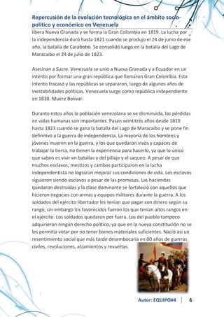 Repercusión de la evolución tecnológica en el ámbito sociopolítico y económico en Venezuela
libera Nueva Granada y se forma la Gran Colombia en 1819. La lucha por
la independencia duró hasta 1821 cuando se produjo el 24 de junio de ese
año, la batalla de Carabobo. Se consolidó luego en la batalla del Lago de
Maracaibo el 24 de julio de 1823.
Asesinan a Sucre. Venezuela se unió a Nueva Granada y a Ecuador en un
intento por formar una gran república que llamaron Gran Colombia. Este
intento fracasó y las repúblicas se separaron, luego de algunos años de
inestabilidades políticas. Venezuela surge como república independiente
en 1830. Muere Bolívar.
Durante estos años la población venezolana se ve disminuida, las pérdidas
en vidas humanas son importantes. Pasan veintitrés años desde 1810
hasta 1823 cuando se gana la batalla del Lago de Maracaibo y se pone fin
definitivo a la guerra de independencia. La mayoría de los hombres y
jóvenes mueren en la guerra, y los que quedaron vivos y capaces de
trabajar la tierra, no tienen la experiencia para hacerlo, ya que lo único
que saben es vivir en batallas y del pillaje y el saqueo. A pesar de que
muchos esclavos, mestizos y zambos participaron en la lucha
independentista no lograron mejorar sus condiciones de vida. Los esclavos
siguieron siendo esclavos a pesar de las promesas. Las haciendas
quedaron destruidas y la clase dominante se fortaleció con aquellos que
hicieron negocios con armas y equipos militares durante la guerra. A los
soldados del ejército libertador les tenían que pagar con dinero según su
rango, sin embargo los favorecidos fueron los que tenían altos rangos en
el ejército. Los soldados quedaron por fuera. Los del pueblo tampoco
adquirieron ningún derecho político, ya que en la nueva constitución no se
les permitía votar por no tener bienes materiales suficientes. Nació así un
resentimiento social que más tarde desembocaría en 80 años de guerras
civiles, revoluciones, alzamientos y revueltas.

Autor: EQUIPO#4

6

 