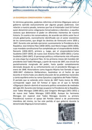 Repercusión de la evolución tecnológica en el ámbito sociopolítico y económico en Venezuela
LA OLIGARQUIA CONSERVADORA Y LIBERAL

En términos generales, podemos referirnos al término Oligarquía como al
gobierno ejercido exclusivamente por algunos grupos poderosos. Con
relación a nuestro pasado, tenemos que fue el historiador José Gil Fortoul
quien denominó como «oligarquías Conservadoras y Liberales», a aquellos
sectores que detentaron el poder en diferentes momentos de nuestra
historia. En cuanto a los conservadores, de acuerdo con dicho autor fue el
círculo gobernante, esencialmente identificado con el sector económico
de los comerciantes, que dirigió los destinos de Venezuela entre 1830 y
1847. Durante este período ejercieron sucesivamente la Presidencia de la
República: José Antonio Páez (1830-1835); José María Vargas (1835-1836),
cuyo mandato constitucional fue completado por el vicepresidente Andrés
Narvarte (1836-1837), primero y, luego, por el vicepresidente Carlos
Soublette (1837-1839); de nuevo José Antonio Páez (1839-1843) y Carlos
Soublette (1843-1847). El personaje política y militarmente más influyente
en esta etapa fue el general Páez. En los primeros meses del mandato del
presidente José Tadeo Monagas, a partir de marzo de 1847, ese círculo fue
paulatinamente marginado del poder, hasta quedar completamente
derrotado después de su enfrentamiento con el presidente Monagas en
enero de 1848. Historiadores como Augusto Mijares han llamado al lapso
1830-1847 «Gobierno Deliberativo», basándose en el hecho de que
durante el mismo hubo una abierta discusión de los problemas nacionales
y cierto equilibrio entre las ramas Ejecutiva y Legislativa del Poder Público.
El período que se extiende entre marzo de 1847 hasta marzo de 1858,
corresponde según José Gil Fortoul al lapso en el que la llamada
«Oligarquía Liberal» dominó el escenario político venezolano de mediados
del siglo XIX. Durante este tiempo ocuparon la Presidencia de la República,
José Tadeo Monagas (1848-1851), José Gregorio Monagas (1851-1855) y
de nuevo José Tadeo Monagas (1855-1858). Aunque los hermanos
Monagas (en especial José Tadeo Monagas durante su primera
Presidencia) tuvieron el apoyo del Partido Liberal o de prominentes
miembros del mismo, no fue este partido el que gobernó durante la
denominada Oligarquía Conservadora.

Autor: EQUIPO#4

7

 