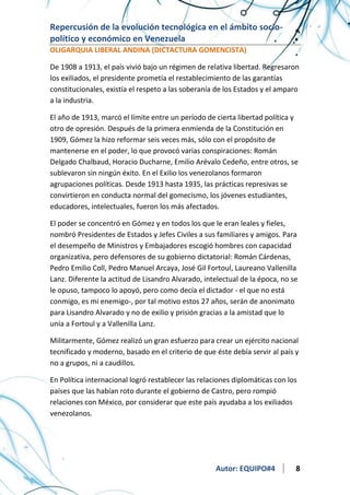 Repercusión de la evolución tecnológica en el ámbito sociopolítico y económico en Venezuela
OLIGARQUIA LIBERAL ANDINA (DICTACTURA GOMENCISTA)
De 1908 a 1913, el país vivió bajo un régimen de relativa libertad. Regresaron
los exiliados, el presidente prometía el restablecimiento de las garantías
constitucionales, existía el respeto a las soberanía de los Estados y el amparo
a la industria.
El año de 1913, marcó el límite entre un período de cierta libertad política y
otro de opresión. Después de la primera enmienda de la Constitución en
1909, Gómez la hizo reformar seis veces más, sólo con el propósito de
mantenerse en el poder, lo que provocó varias conspiraciones: Román
Delgado Chalbaud, Horacio Ducharne, Emilio Arévalo Cedeño, entre otros, se
sublevaron sin ningún éxito. En el Exilio los venezolanos formaron
agrupaciones políticas. Desde 1913 hasta 1935, las prácticas represivas se
convirtieron en conducta normal del gomecismo, los jóvenes estudiantes,
educadores, intelectuales, fueron los más afectados.
El poder se concentró en Gómez y en todos los que le eran leales y fieles,
nombró Presidentes de Estados y Jefes Civiles a sus familiares y amigos. Para
el desempeño de Ministros y Embajadores escogió hombres con capacidad
organizativa, pero defensores de su gobierno dictatorial: Román Cárdenas,
Pedro Emilio Coll, Pedro Manuel Arcaya, José Gil Fortoul, Laureano Vallenilla
Lanz. Diferente la actitud de Lisandro Alvarado, intelectual de la época, no se
le opuso, tampoco lo apoyó, pero como decía el dictador - el que no está
conmigo, es mi enemigo-, por tal motivo estos 27 años, serán de anonimato
para Lisandro Alvarado y no de exilio y prisión gracias a la amistad que lo
unía a Fortoul y a Vallenilla Lanz.
Militarmente, Gómez realizó un gran esfuerzo para crear un ejército nacional
tecnificado y moderno, basado en el criterio de que éste debía servir al país y
no a grupos, ni a caudillos.
En Política internacional logró restablecer las relaciones diplomáticas con los
países que las habían roto durante el gobierno de Castro, pero rompió
relaciones con México, por considerar que este país ayudaba a los exiliados
venezolanos.

Autor: EQUIPO#4

8

 