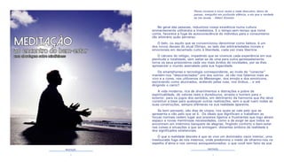 2 3
MEDITAÇÃO MEDITAÇÃO
Penso noventa e nove vezes e nada descubro; deixo de
pensar, mergulho em profundo silêncio, e eis que a verdade
se me revela. - Albert Einstein
No geral das pessoas, reduzimos nossa existência numa cultura
eminentemente utilitarista e imediatista. E o tempo-sem-tempo que toma
conta, favorece a fuga da autoconsciência do indivíduo para o consumismo
tão arbitrário quão perverso.
O belo, ou aquilo que se convencionou denominar como beleza, é um
dos novos deuses do atual Olimpo, ao lado das arbitrariedades morais e
emocionais em decantado culto à liberdade, cada vez mais libertina.
O cárcere do relógio, impedindo que se vivencie cada experiência em sua
plenitude e totalidade, sem saltar-se de uma para outra apressadamente,
torna os seus prisioneiros cada vez mais ávidos de novidades, por se lhes
apresentar o mundo assinalado pela sua fugacidade.
Os smartphones e tecnologia correspondente, ao invés de “conectar”
mantém-nos “desconectados” uns dos outros. Já não nos falamos mais ao
vivo e a cores, nos utilizamos do Messenger, dos emojis e dos emoticons,
escrevendo como alucinados, andando pelas ruas, nos ônibus... e até
dirigindo o carro!!
A vida moderna, rica de divertimentos e distrações e pobre de
espiritualidade, de valores reais e duradouros, arrasta o homem para o
exterior, para os jogos dos sentidos, em detrimento da harmonia que lhe deve
constituir a base para quaisquer outras realizações, sem a qual ruem todas as
suas construções, sempre efêmeras na sua realidade aparente.
Se bem pensado, são dias de utopia, nos quais se vale pelo que se
apresenta e não pelo que se é. Os ideais que dignificam e trabalham as
forças normais cedem lugar aos prazeres ligeiros e frustrantes que logo abrem
espaço a novas mentirosas necessidades, como a de exigir-se que todos se
encontrem em intérmino banquete de alegrias, fingindo conforto e bem-estar
nas coisas e situações a que se entregam, distantes embora da realidade e
dos significados existenciais.
O que a realidade desvela é que se vive um dominador vazio interior, uma
tresloucada fuga de nós mesmos, onde predomina o medo de olharmo-nos no
espelho d’alma e nos vermos autoquestionados: o que você tem feito da sua
MEDITAÇÃO
ao encontro do bem-estar
uma abordagem sobre mindfulness
 