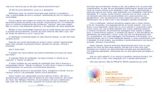 4 5
MEDITAÇÃO MEDITAÇÃO
vida e em nome do que ou de quem está se permitindo isso?
Já não há outra alternativa: a paz ou o desespero!
Reflexiona, pois, na correria louca para lugar nenhum e considera a
vida, a oportunidade de sorrir e produzir, descobrindo-se útil a si mesmo e à
comunidade.
Faz-se urgente uma viagem ao interior de nós mesmos, visitando os mais
escondidos cantos da mente e do coração. Interiorizarmo-nos. E a meditação
ativa e a reflexão amadurecida são excelentes “veículos” para essa viagem.
Não os únicos, mas altamente positivos, e só dependem de nossa disposição.
Meditar é uma necessidade imperiosa que se impõe àquele que sente aflito
e cansado emocionalmente. Exausto de correr atrás de não sabe o que, sem
ter tempo de valorizar e curtir o que já tem.
A meditação é praticada desde os mais remotos tempos, no seio dos mais
variados povos.
Hoje ela vem sendo decantada em prosa e verso e sendo reapresentada
pelos mais variados e pomposos títulos, adotada em escolas, clínicas e
empresas.
Isso é muito bom.
E quando nós vamos adotar sua prática sistemática em busca de nosso
bem-estar?
A tradução literal de meditação, na língua chinesa, é “sentar-se na
quietude” o “sentar no silêncio”.
O efeito imediato de uma sessão de meditação bem feita é alcançar a
tranquilidade interior. “Sentar no silêncio” é como levar o corpo e a mente a
experimentarem um profundo e reconfortante descanso.
A meditação promove a recuperação física, energética e mental, livra do
cansaço crônico e da ansiedade, dentre outros benefícios.
Quem medita com regularidade encontra silêncio interior, não sem o
disciplinamento paulatino para se distanciar dos ruídos externos, dos ruídos
do corpo, dos diálogos interiores, do que passou e do que o espera para
logo mais, até, de certo modo, esquecer do local em que se encontra,
dos fatos que aconteceram durante o dia, dos projetos com os quais está
comprometido, ou seja, de sua identidade predominante, aquela que está
vindo do mundo comum e em desalinho e quer invadir o desconhecido e
silencioso país da sua mente, para redescobrir sua verdadeira e harmônica
identidade. É o curioso, porém factível, caminho que se trilha, onde se
vai deixando para trás uma personalidade com a qual queremos nos
desidentificar, a fim de assumirmos quem realmente somos, melhores
identificados com a vida e com o seu verdadeiro sentido existencial.
Com a meditação, fazemos periódicas viagens para o nosso interior,
a fim de, renovados, nos reapresentarmos ao mundo exterior, com novo
ânimo, nova disposição, dando-lhe um novo colorido e conduzindo-o para
novos rumos, em cuja jornada realizada com nossos melhores esforços
e conduta condizente, encontraremos estalagens onde residem a alegria
pura, o conhecimento superior, a verdade que liberta, a vida abundante de
satisfações que plenificam, o amor, a paz que não nos abandonará mais.
Ou, se preferirem, em outra linguagem, encontraremos a iluminação, ou a
autoiluminação, que é a nossa realização pessoal, o nosso autoencontro com
o desejado vir-à-ser próprio, que somente o autoconhecimento nos faculta
enxergar, alcançar e reconhecer.
Assim fazendo, teremos estímulos determinantes para viver ou para
laborar em favor do bem-estar pessoal, abrindo-nos à uma nova vida,
deixando-nos conduzir por desconhecidas emoções que nos plenificarão
com legítimas aspirações, oferecendo-nos um alto significado psicológico e
humano.
Sob um certo aspecto, é um retorno à saudável natureza humana. Um
reencontro com o todo, uma integração com o sempre permanente.
Vem sem demora. Nós do PROJETO INOVE esperamos por você.
Projeto INOVE
ações em seu favor
contato@projeto-inove.com.br
www.projeto-inove.com.br
ACOMPANHE NOSSO BLOG
 