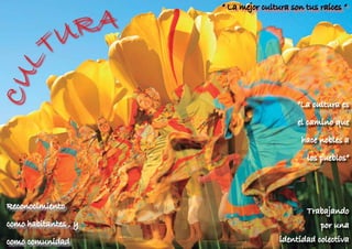 A
                                     “ La mejor cultura son tus raíces “




                                                                 c
                                                                 c
                          R




                                                                   U
                                                                   U
                                                                    LT
                                                                    LT
                                                                    U
                                                                    U
                                                                     R
               U




                                                                         A
                                                                         A
              T
CUL

                                                          “La cultura es

                                                          el camino que

                                                           hace nobles a

                                                            los pueblos”




Reconocimiento
                                                            Trabajando
como habitantes , y
   GRANADA / MARZO 2012         12                              por una
                                                                    13



como comunidad                                       identidad colectiva
 