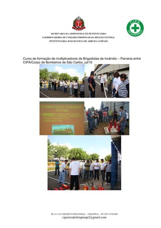 SECRETARIA DA ADMINISTRAÇÃO PENITENCIÁRIA
COORDENADORIA DE UNIDADES PRISIONAIS DA REGIÃO CENTRAL
PENITENCIÁRIA JOÃO BATISTA DE ARRUDA SAMPAIO
RUA 2, 623 DISTRITO INDUSTRIAL – ITIRAPINA – SP CEP 13530-000
cipeirosdeitirapinap2@gmail.com
Curso de formação de multiplicadores de Brigadistas de Incêndio – Parceria entre
CIPA/Corpo de Bombeiros de São Carlos, jul/10
 