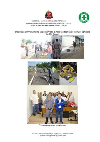 SECRETARIA DA ADMINISTRAÇÃO PENITENCIÁRIA
COORDENADORIA DE UNIDADES PRISIONAIS DA REGIÃO CENTRAL
PENITENCIÁRIA JOÃO BATISTA DE ARRUDA SAMPAIO
RUA 2, 623 DISTRITO INDUSTRIAL – ITIRAPINA – SP CEP 13530-000
cipeirosdeitirapinap2@gmail.com
Brigadistas em treinamento sob supervisão e instrução técnica do instrutor bombeiro
de São Carlos:
Formação de mais uma turma:
 