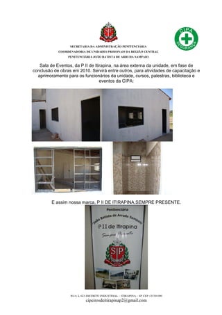 SECRETARIA DA ADMINISTRAÇÃO PENITENCIÁRIA
COORDENADORIA DE UNIDADES PRISIONAIS DA REGIÃO CENTRAL
PENITENCIÁRIA JOÃO BATISTA DE ARRUDA SAMPAIO
RUA 2, 623 DISTRITO INDUSTRIAL – ITIRAPINA – SP CEP 13530-000
cipeirosdeitirapinap2@gmail.com
Sala de Eventos, da P II de Itirapina, na área externa da unidade, em fase de
conclusão de obras em 2010. Servirá entre outros, para atividades de capacitação e
aprimoramento para os funcionários da unidade, cursos, palestras, biblioteca e
eventos da CIPA:
E assim nossa marca, P II DE ITIRAPINA,SEMPRE PRESENTE.
 