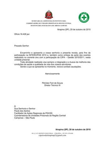 SECRETARIA DA ADMINISTRAÇÃO PENITENCIÁRIA
COORDENADORIA DE UNIDADES PRISIONAIS DA REGIÃO CENTRAL
PENITENCIÁRIA JOÃO BATISTA DE ARRUDA SAMPAIO
RUA 2, 623 DISTRITO INDUSTRIAL – ITIRAPINA – SP CEP 13530-000
cipeirosdeitirapinap2@gmail.com
Itirapina (SP), 20 de outubro de 2010
Ofício:16.428 jez
Prezado Senhor
Encaminho e apresento a vossa senhoria a presente revista, para fins de
participação na INTERCIPAS 2010 e, também como síntese de parte dos eventos
realizados no corrente ano com a participação da CIPA – Gestão 2010/2011, nesta
unidade prisional.
Toda atividade realizada visa sempre a integração e a busca da melhoria das
condições de saúde e qualidade de vida dos nossos servidores.
Sendo o que se apresenta no momento, renovo cordiais saudações.
Atenciosamente
Péricles Fiori de Souza
Diretor Técnico III
À
Sua Senhoria o Senhor
Paulo dos Santos
Facilitador de Ações Regionais de PQVSS
Coordenadoria de Unidades Prisionais da Região Central
Campinas – São Paulo
Itirapina (SP), 20 de outubro de 2010
 