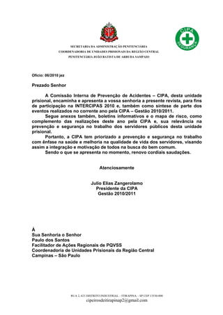 SECRETARIA DA ADMINISTRAÇÃO PENITENCIÁRIA
COORDENADORIA DE UNIDADES PRISIONAIS DA REGIÃO CENTRAL
PENITENCIÁRIA JOÃO BATISTA DE ARRUDA SAMPAIO
RUA 2, 623 DISTRITO INDUSTRIAL – ITIRAPINA – SP CEP 13530-000
cipeirosdeitirapinap2@gmail.com
Ofício: 06/2010 jez
Prezado Senhor
A Comissão Interna de Prevenção de Acidentes – CIPA, desta unidade
prisional, encaminha e apresenta a vossa senhoria a presente revista, para fins
de participação na INTERCIPAS 2010 e, também como síntese de parte dos
eventos realizados no corrente ano pela CIPA – Gestão 2010/2011.
Segue anexos também, boletins informativos e o mapa de risco, como
complemento das realizações deste ano pela CIPA e, sua relevância na
prevenção e segurança no trabalho dos servidores públicos desta unidade
prisional.
Portanto, a CIPA tem priorizado a prevenção e segurança no trabalho
com ênfase na saúde e melhoria na qualidade de vida dos servidores, visando
assim a integração e motivação de todos na busca do bem comum.
Sendo o que se apresenta no momento, renovo cordiais saudações.
Atenciosamente
Julio Elias Zangerolamo
Presidente da CIPA
Gestão 2010/2011
À
Sua Senhoria o Senhor
Paulo dos Santos
Facilitador de Ações Regionais de PQVSS
Coordenadoria de Unidades Prisionais da Região Central
Campinas – São Paulo
 