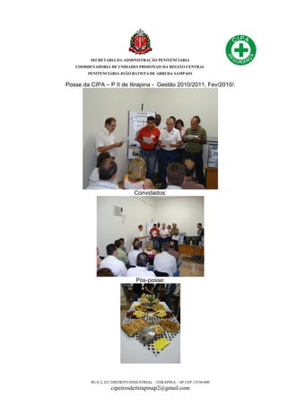 SECRETARIA DA ADMINISTRAÇÃO PENITENCIÁRIA
COORDENADORIA DE UNIDADES PRISIONAIS DA REGIÃO CENTRAL
PENITENCIÁRIA JOÃO BATISTA DE ARRUDA SAMPAIO
RUA 2, 623 DISTRITO INDUSTRIAL – ITIRAPINA – SP CEP 13530-000
cipeirosdeitirapinap2@gmail.com
Posse da CIPA – P II de Itirapina - Gestão 2010/2011, Fev/2010/:
Convidados:
Pós-posse:
 