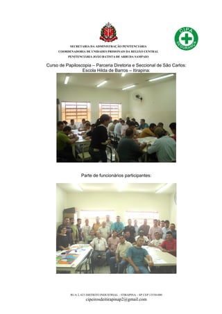 SECRETARIA DA ADMINISTRAÇÃO PENITENCIÁRIA
COORDENADORIA DE UNIDADES PRISIONAIS DA REGIÃO CENTRAL
PENITENCIÁRIA JOÃO BATISTA DE ARRUDA SAMPAIO
RUA 2, 623 DISTRITO INDUSTRIAL – ITIRAPINA – SP CEP 13530-000
cipeirosdeitirapinap2@gmail.com
Curso de Papiloscopia – Parceria Diretoria e Seccional de São Carlos:
Escola Hilda de Barros – Itirapina:
Parte de funcionários participantes:
 