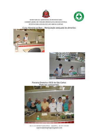SECRETARIA DA ADMINISTRAÇÃO PENITENCIÁRIA
COORDENADORIA DE UNIDADES PRISIONAIS DA REGIÃO CENTRAL
PENITENCIÁRIA JOÃO BATISTA DE ARRUDA SAMPAIO
RUA 2, 623 DISTRITO INDUSTRIAL – ITIRAPINA – SP CEP 13530-000
cipeirosdeitirapinap2@gmail.com
Curso Alimente-se Bem – Manipulação adequada de alimentos:
Parceria Diretoria e SESI de São Carlos:
Parte dos participantes:
 