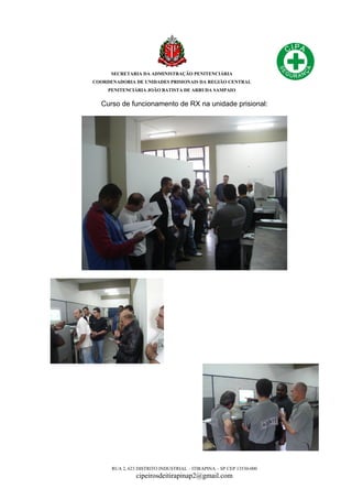 SECRETARIA DA ADMINISTRAÇÃO PENITENCIÁRIA
COORDENADORIA DE UNIDADES PRISIONAIS DA REGIÃO CENTRAL
PENITENCIÁRIA JOÃO BATISTA DE ARRUDA SAMPAIO
RUA 2, 623 DISTRITO INDUSTRIAL – ITIRAPINA – SP CEP 13530-000
cipeirosdeitirapinap2@gmail.com
Curso de funcionamento de RX na unidade prisional:
 