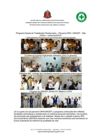 SECRETARIA DA ADMINISTRAÇÃO PENITENCIÁRIA
COORDENADORIA DE UNIDADES PRISIONAIS DA REGIÃO CENTRAL
PENITENCIÁRIA JOÃO BATISTA DE ARRUDA SAMPAIO
RUA 2, 623 DISTRITO INDUSTRIAL – ITIRAPINA – SP CEP 13530-000
cipeirosdeitirapinap2@gmail.com
Programa Saúde do Trabalhador Penitenciário – Parceria CIPA / UNICEP – São
Carlos – mai/jun/jul/2010:
1.Atendimento Psicossocial ao funcionário individualizado:
1
2.Coleta de exames triglicérides,colesterol,urina I e glicemia:
2
3.Medida IMC, entrega dos resultados exames e entrevista enfermagem:
3
4.Equipe da UNICEP, Diretor PII, Médico e CIPA:
4
Já no quarto ano da parceria CIPA/UNICEP, o programa continuado tem refletido
resultados animadores e substanciais na melhoria psíquica-motivadora, nos quadros
de prevenção das dislipidemias e de diabetes. Nesse ano a adesão superou 95%
dos funcionários (290/303) trazendo com isso inúmeros benefícios aos servidores na
busca incessante da melhoria da qualidade de vida.
 