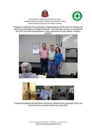 SECRETARIA DA ADMINISTRAÇÃO PENITENCIÁRIA
COORDENADORIA DE UNIDADES PRISIONAIS DA REGIÃO CENTRAL
PENITENCIÁRIA JOÃO BATISTA DE ARRUDA SAMPAIO
RUA 2, 623 DISTRITO INDUSTRIAL – ITIRAPINA – SP CEP 13530-000
cipeirosdeitirapinap2@gmail.com
Entrega do certificado de constituição e regularidade da CIPA da PII de Itirapina, por
parte do Coordenador da Região Central Dr. José Reinaldo da Silva, ao presidente
da CIPA Julio Elias Zangerolamo e a Sra. Aparecida de Jesus Maria, membro,
jul/2010:
A esquerda palestra dos Alcoólicos Anônimos; Campanha de vacinação H1N1 aos
funcionários da unidade prisional em julho 2010:
 