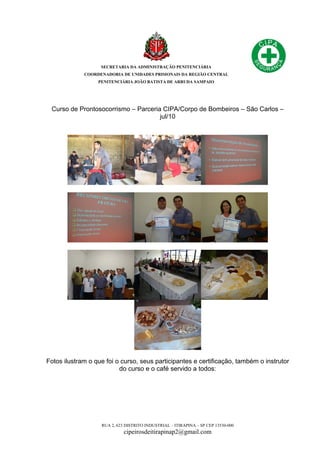 SECRETARIA DA ADMINISTRAÇÃO PENITENCIÁRIA
COORDENADORIA DE UNIDADES PRISIONAIS DA REGIÃO CENTRAL
PENITENCIÁRIA JOÃO BATISTA DE ARRUDA SAMPAIO
RUA 2, 623 DISTRITO INDUSTRIAL – ITIRAPINA – SP CEP 13530-000
cipeirosdeitirapinap2@gmail.com
Curso de Prontosocorrismo – Parceria CIPA/Corpo de Bombeiros – São Carlos –
jul/10
Fotos ilustram o que foi o curso, seus participantes e certificação, também o instrutor
do curso e o café servido a todos:
 